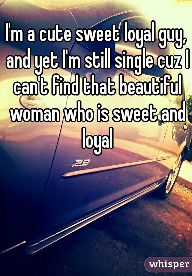 I'm a cute sweet loyal guy, and yet I'm still single cuz I can't find that beautiful woman who is sweet and loyal