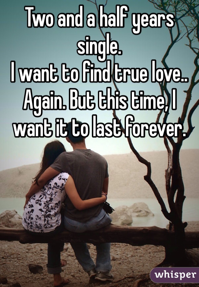 Two and a half years single. 
I want to find true love.. Again. But this time, I want it to last forever.
