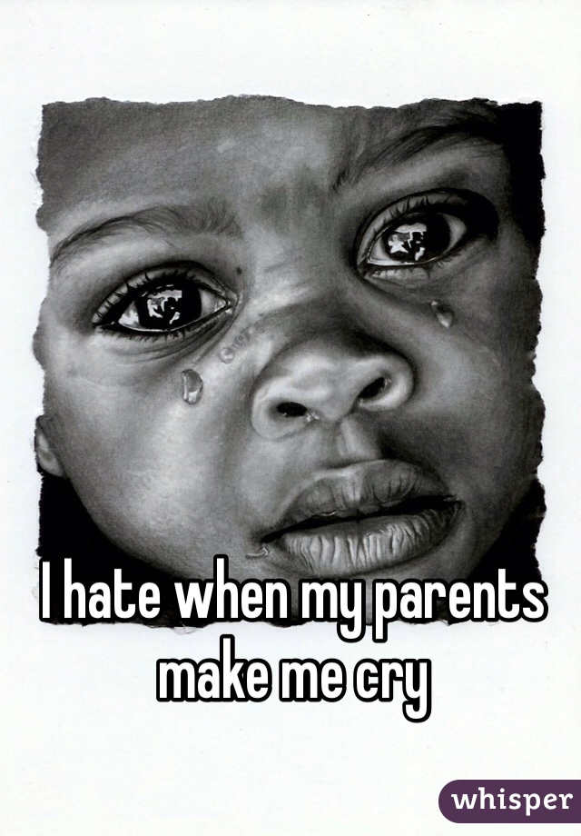 I hate when my parents make me cry