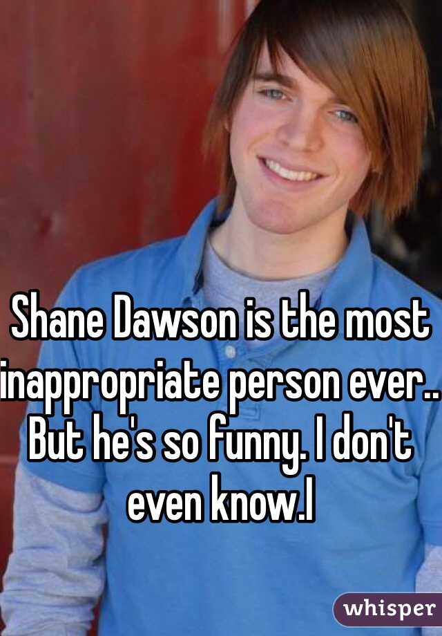 Shane Dawson is the most inappropriate person ever.. But he's so funny. I don't even know.I
