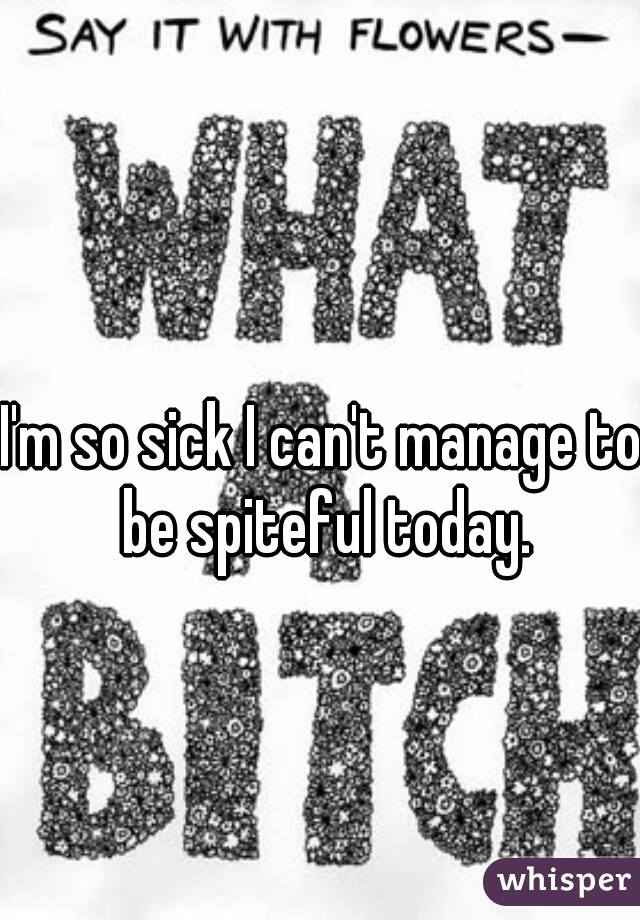I'm so sick I can't manage to be spiteful today.