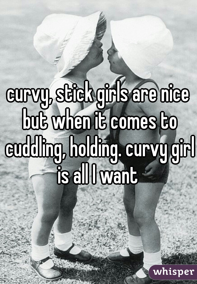 curvy, stick girls are nice but when it comes to cuddling, holding. curvy girl is all I want 