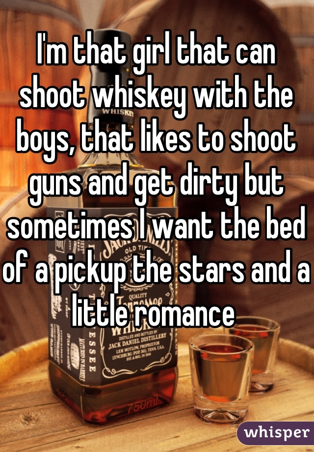 I'm that girl that can shoot whiskey with the boys, that likes to shoot guns and get dirty but sometimes I want the bed of a pickup the stars and a little romance 