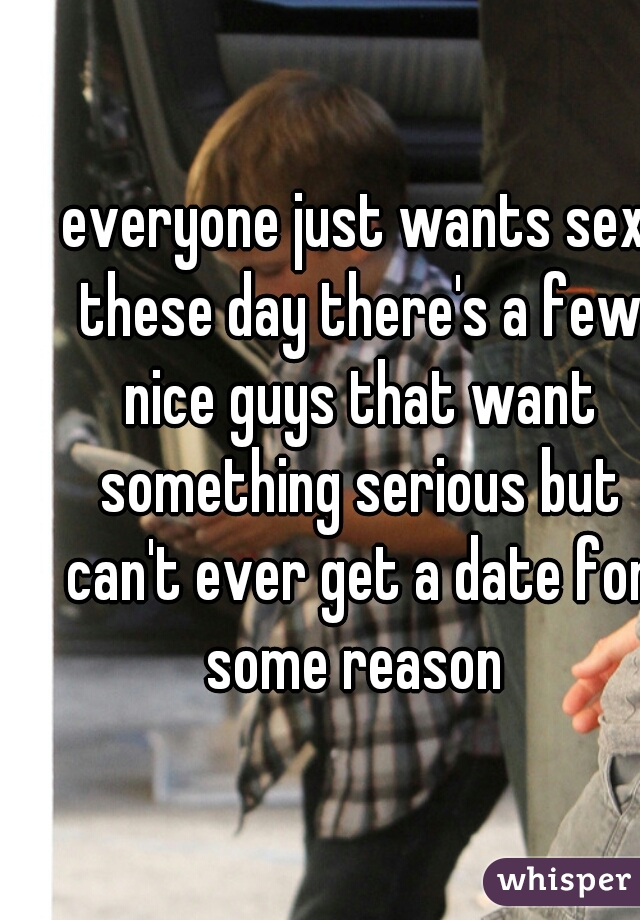 everyone just wants sex these day there's a few nice guys that want something serious but can't ever get a date for some reason 