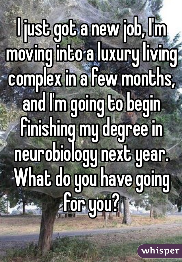 I just got a new job, I'm moving into a luxury living complex in a few months, and I'm going to begin finishing my degree in neurobiology next year. What do you have going for you?