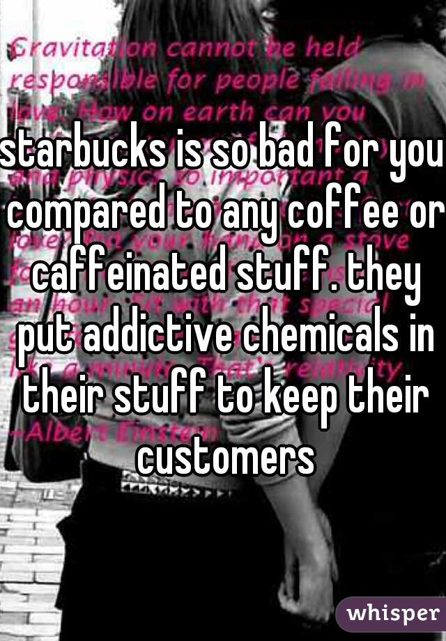 starbucks is so bad for you compared to any coffee or caffeinated stuff. they put addictive chemicals in their stuff to keep their customers