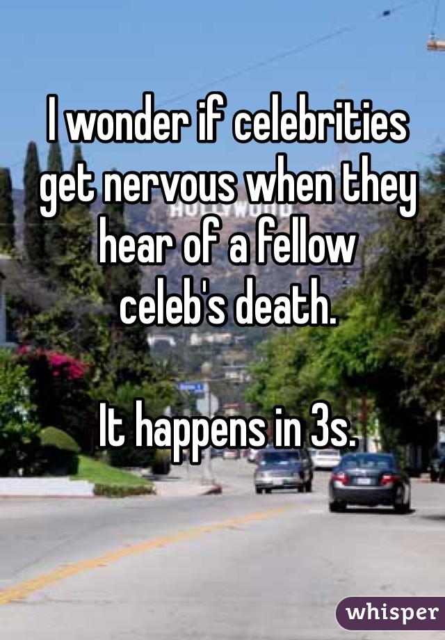 I wonder if celebrities
get nervous when they
hear of a fellow
celeb's death.

It happens in 3s.