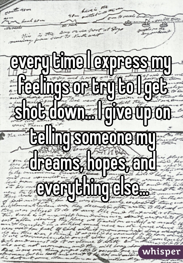 every time I express my feelings or try to I get shot down... I give up on telling someone my dreams, hopes, and everything else...