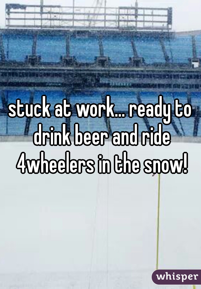 stuck at work... ready to drink beer and ride 4wheelers in the snow!