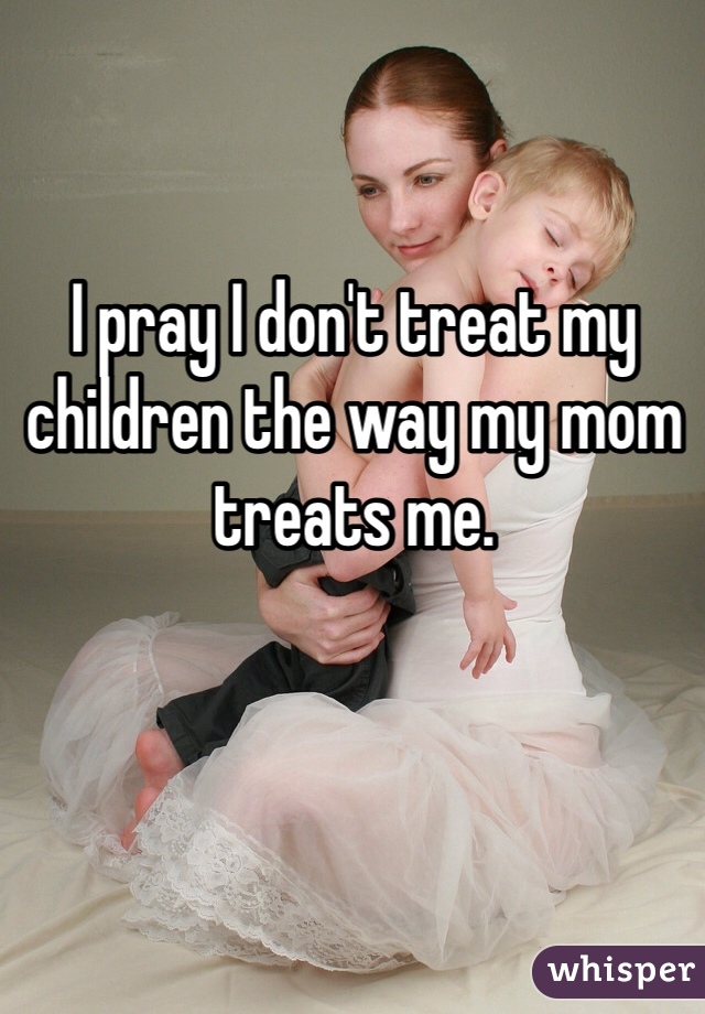 I pray I don't treat my children the way my mom treats me.