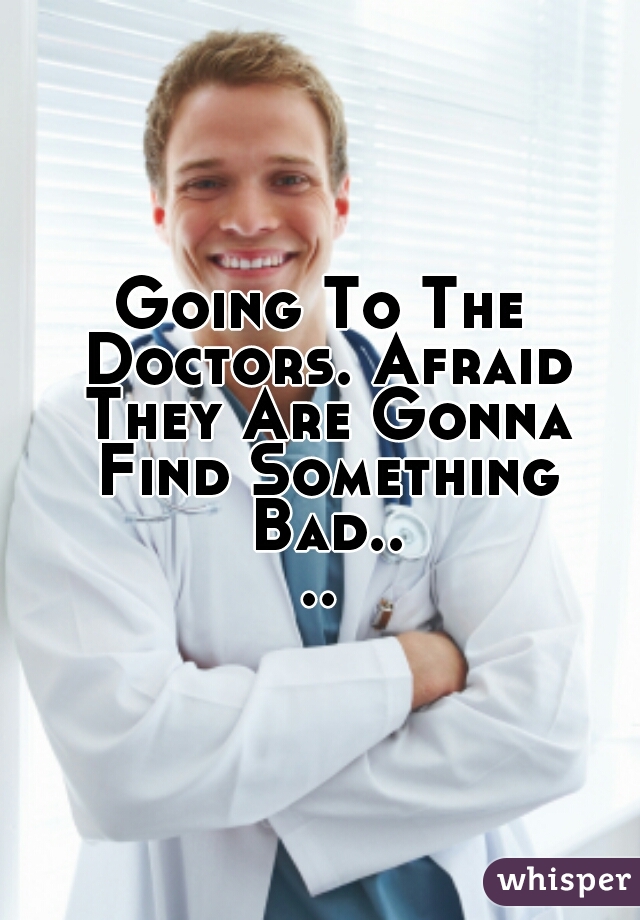 Going To The Doctors. Afraid They Are Gonna Find Something Bad....