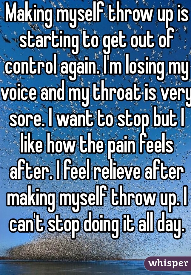 Making myself throw up is starting to get out of control again. I'm losing my voice and my throat is very sore. I want to stop but I like how the pain feels after. I feel relieve after making myself throw up. I can't stop doing it all day.