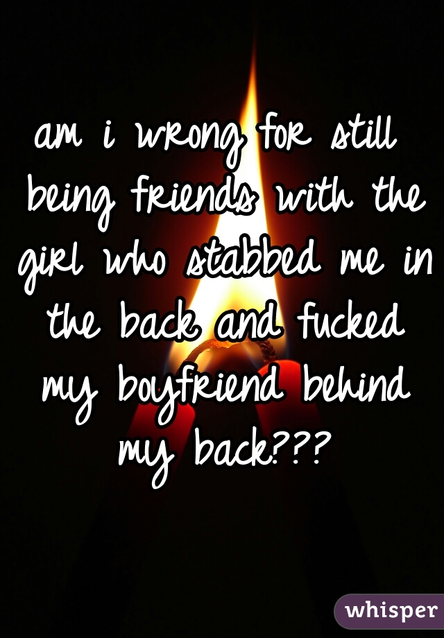 am i wrong for still being friends with the girl who stabbed me in the back and fucked my boyfriend behind my back???