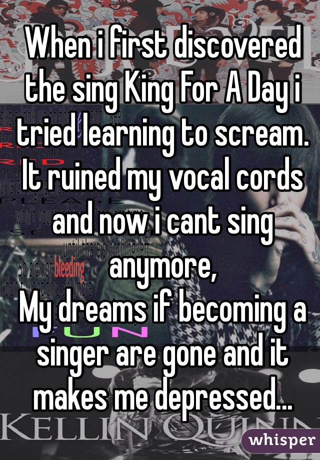When i first discovered the sing King For A Day i tried learning to scream. It ruined my vocal cords and now i cant sing anymore, 
My dreams if becoming a singer are gone and it makes me depressed...