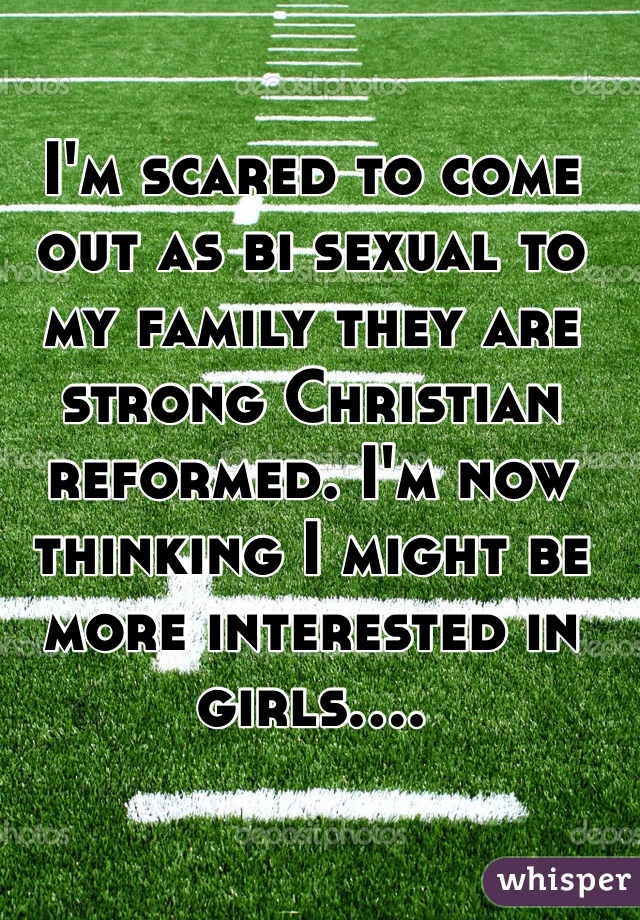 I'm scared to come out as bi sexual to my family they are strong Christian reformed. I'm now thinking I might be more interested in girls....