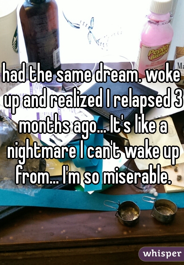 had the same dream. woke up and realized I relapsed 3 months ago... It's like a nightmare I can't wake up from... I'm so miserable.