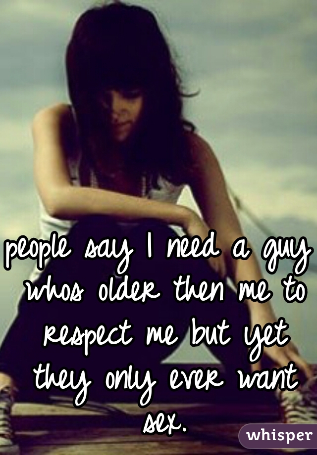 people say I need a guy whos older then me to respect me but yet they only ever want sex.