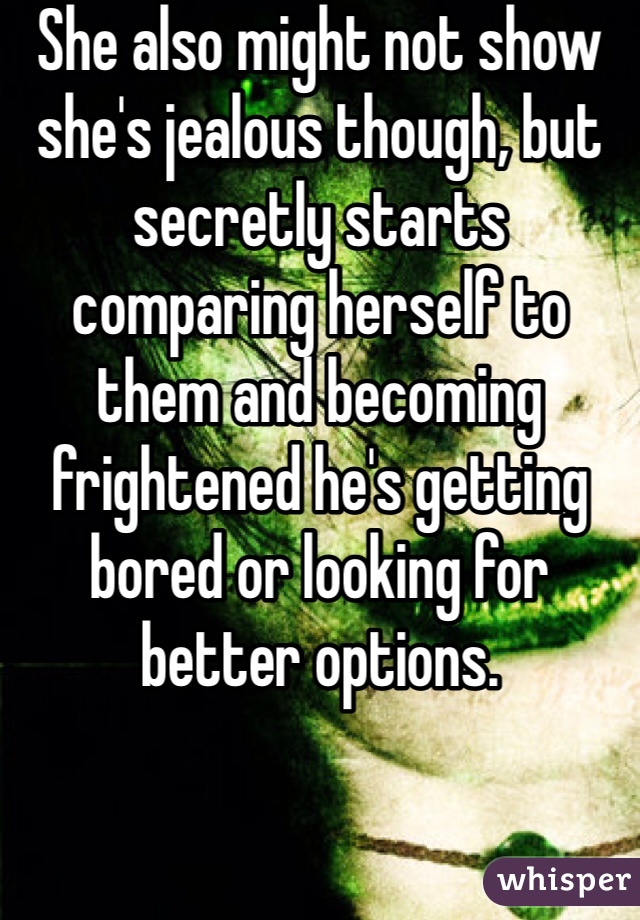She also might not show she's jealous though, but secretly starts comparing herself to them and becoming frightened he's getting bored or looking for better options.