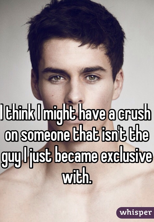 I think I might have a crush on someone that isn't the guy I just became exclusive with. 