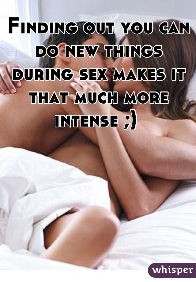 Finding out you can do new things during sex makes it that much more intense ;) 