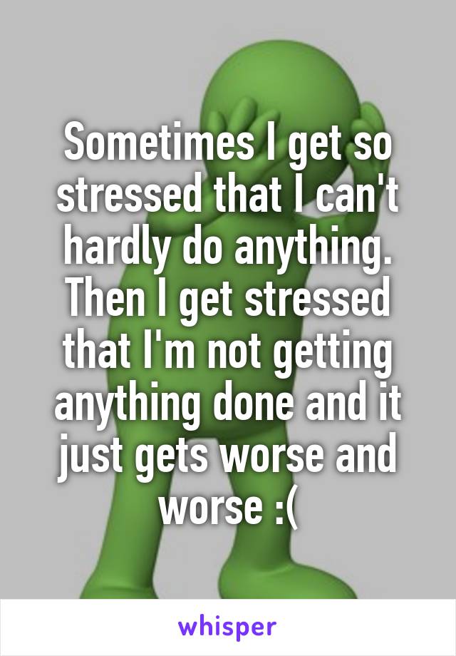 Sometimes I get so stressed that I can't hardly do anything. Then I get stressed that I'm not getting anything done and it just gets worse and worse :(