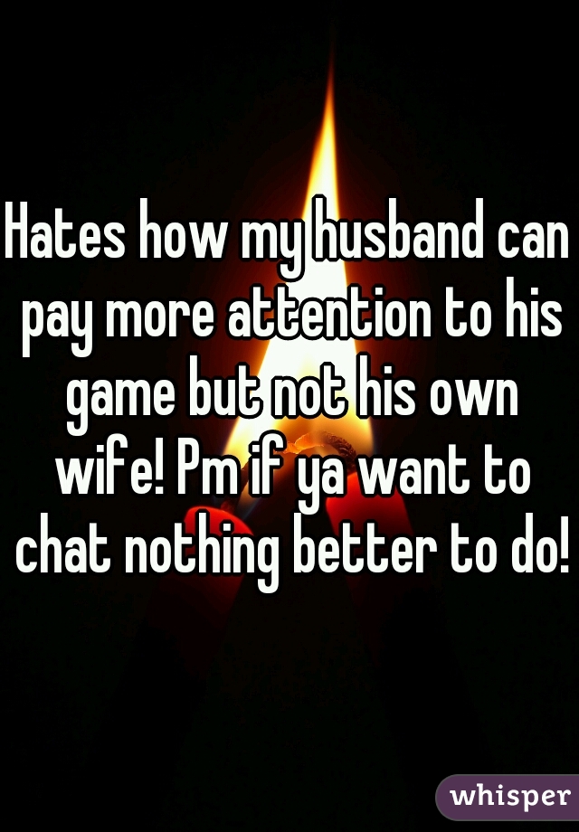 Hates how my husband can pay more attention to his game but not his own wife! Pm if ya want to chat nothing better to do!