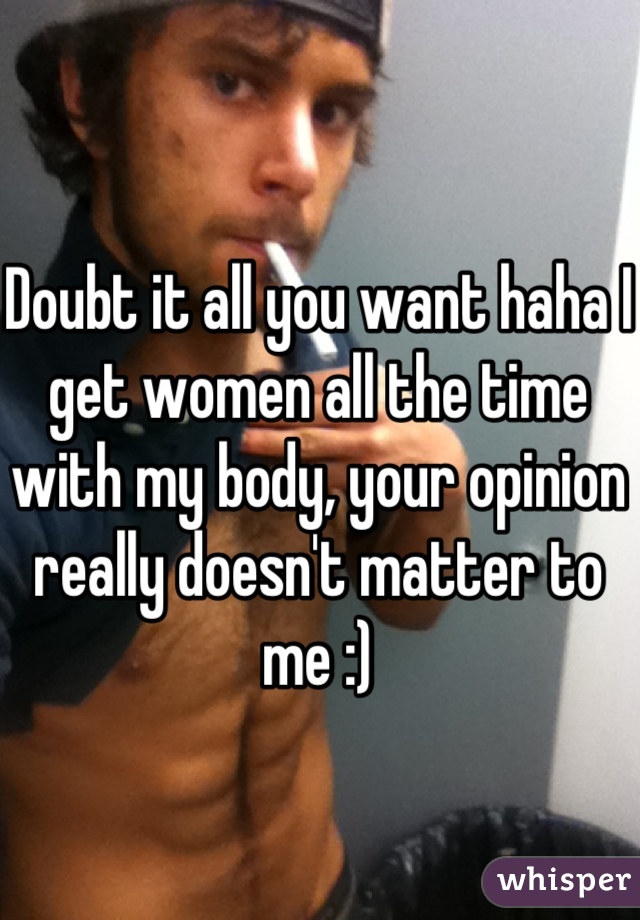 Doubt it all you want haha I get women all the time with my body, your opinion really doesn't matter to me :)