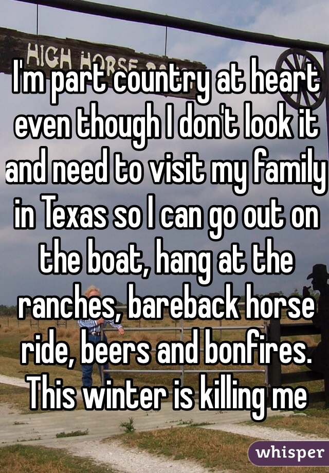 I'm part country at heart even though I don't look it and need to visit my family in Texas so I can go out on the boat, hang at the ranches, bareback horse ride, beers and bonfires. This winter is killing me