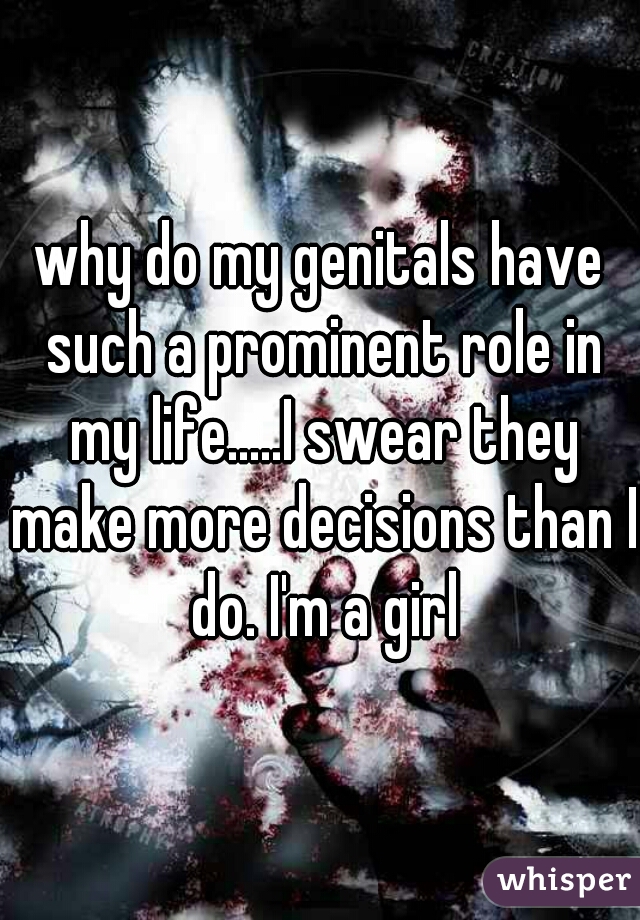 why do my genitals have such a prominent role in my life.....I swear they make more decisions than I do. I'm a girl