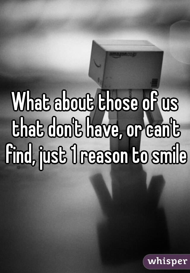 What about those of us that don't have, or can't find, just 1 reason to smile?
