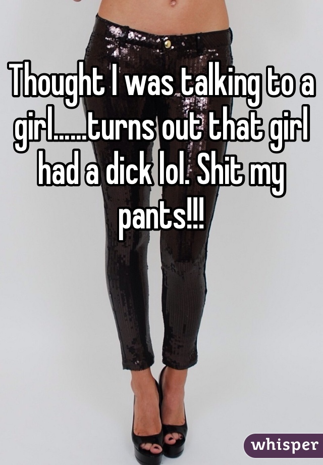 Thought I was talking to a girl......turns out that girl had a dick lol. Shit my pants!!! 
