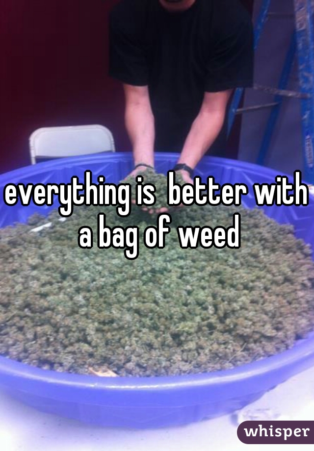 everything is  better with a bag of weed