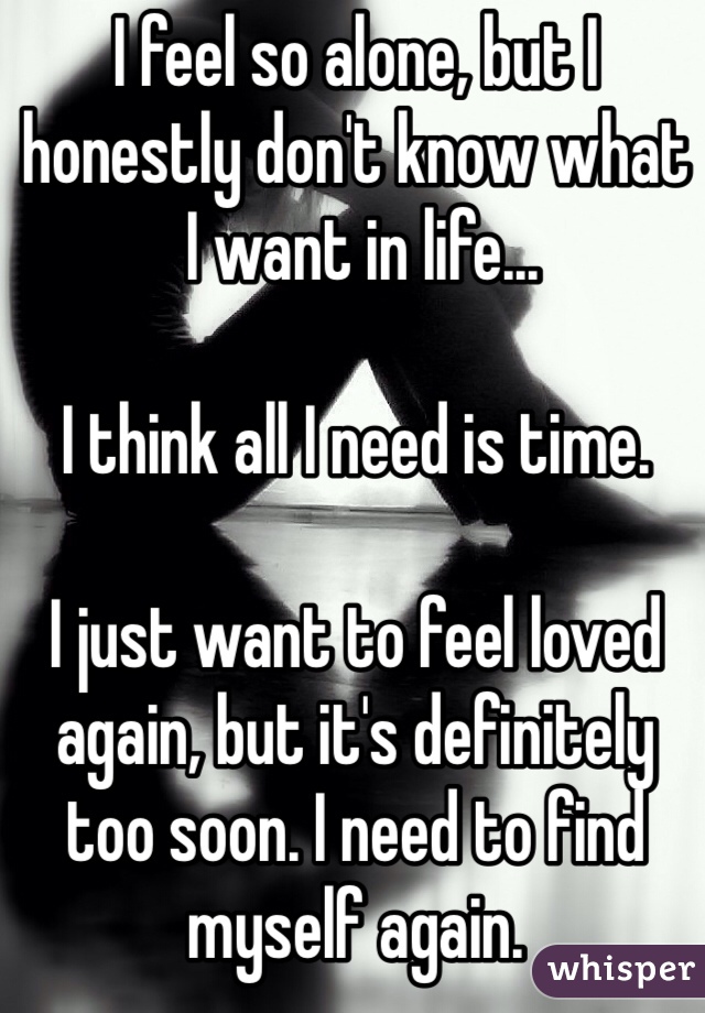 I feel so alone, but I 
honestly don't know what
 I want in life...

I think all I need is time.

I just want to feel loved again, but it's definitely too soon. I need to find myself again.