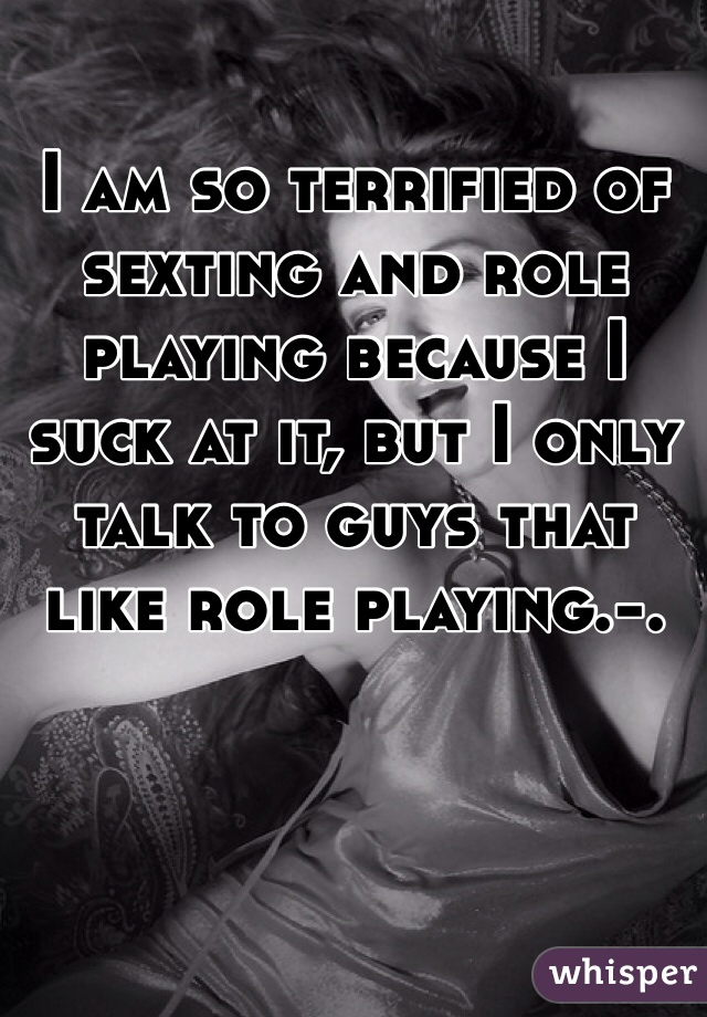 I am so terrified of sexting and role playing because I suck at it, but I only talk to guys that like role playing.-.