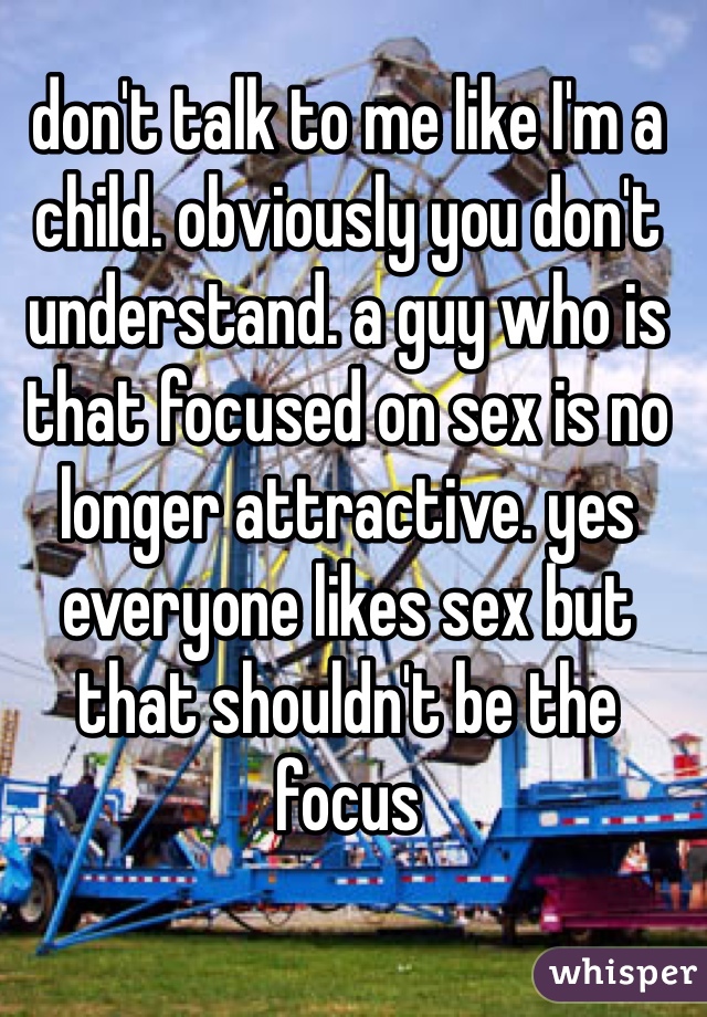 don't talk to me like I'm a child. obviously you don't understand. a guy who is that focused on sex is no longer attractive. yes everyone likes sex but that shouldn't be the focus 