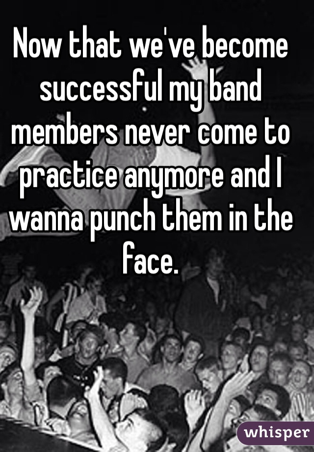 Now that we've become successful my band members never come to practice anymore and I wanna punch them in the face.