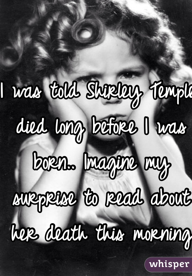 I was told Shirley Temple died long before I was born.. Imagine my surprise to read about her death this morning