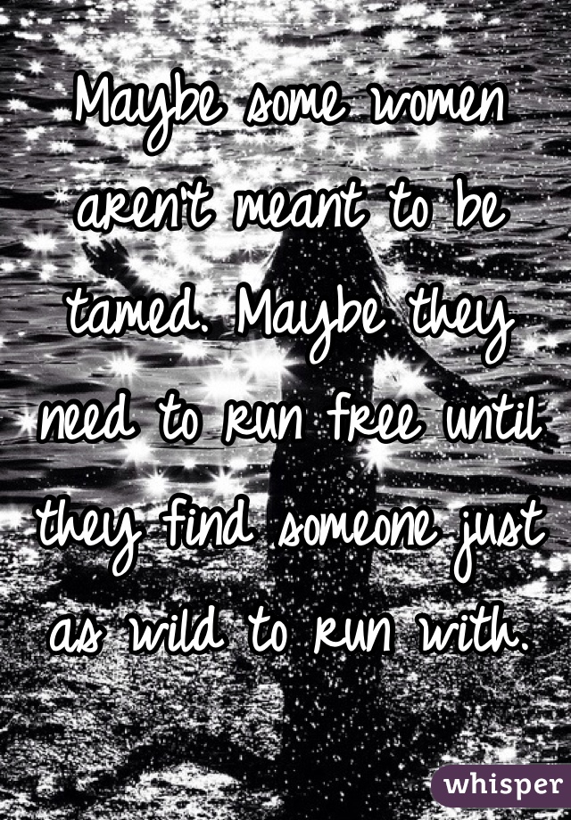Maybe some women aren't meant to be tamed. Maybe they need to run free until they find someone just as wild to run with.
