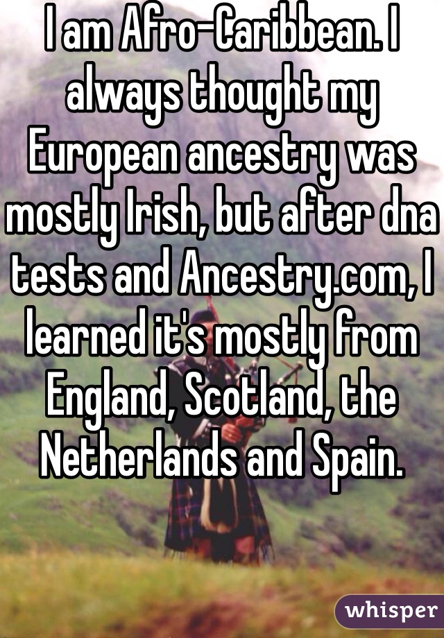 I am Afro-Caribbean. I always thought my European ancestry was mostly Irish, but after dna tests and Ancestry.com, I learned it's mostly from England, Scotland, the Netherlands and Spain.