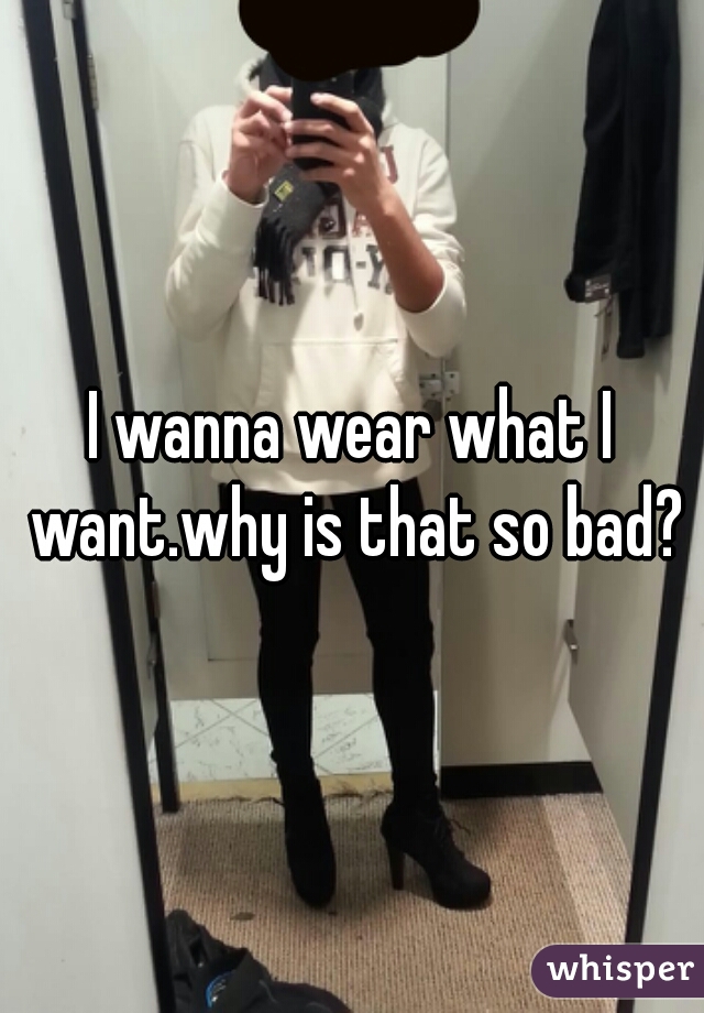 I wanna wear what I want.why is that so bad?