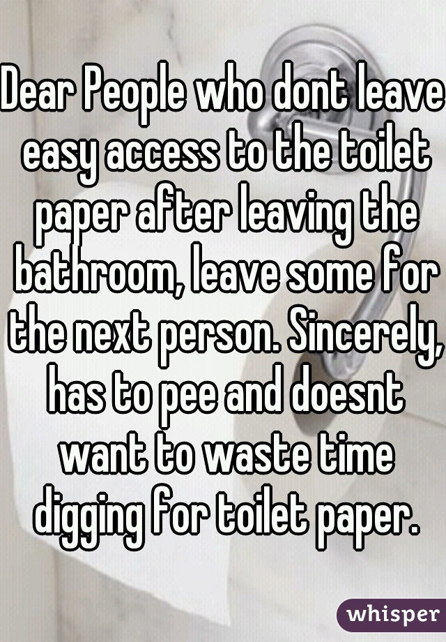 Dear People who dont leave easy access to the toilet paper after leaving the bathroom, leave some for the next person. Sincerely, has to pee and doesnt want to waste time digging for toilet paper.