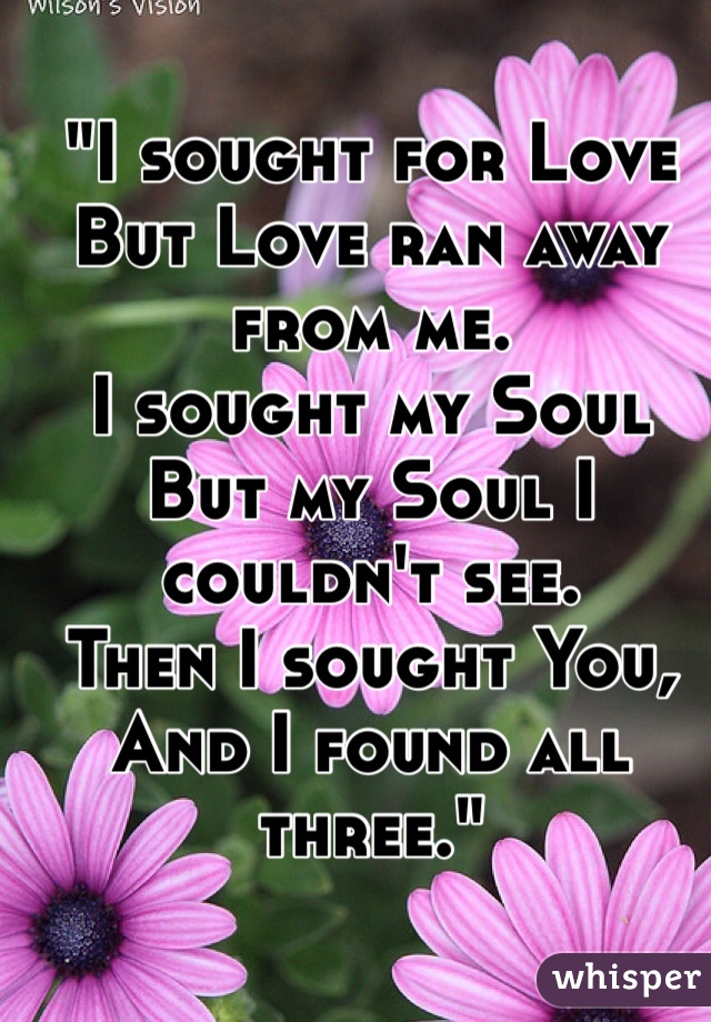 "I sought for Love
But Love ran away from me.
I sought my Soul
But my Soul I couldn't see.
Then I sought You,
And I found all three."
