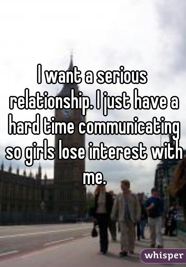 I want a serious relationship. I just have a hard time communicating so girls lose interest with me.