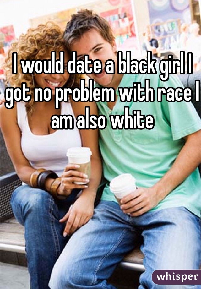 I would date a black girl I got no problem with race I am also white