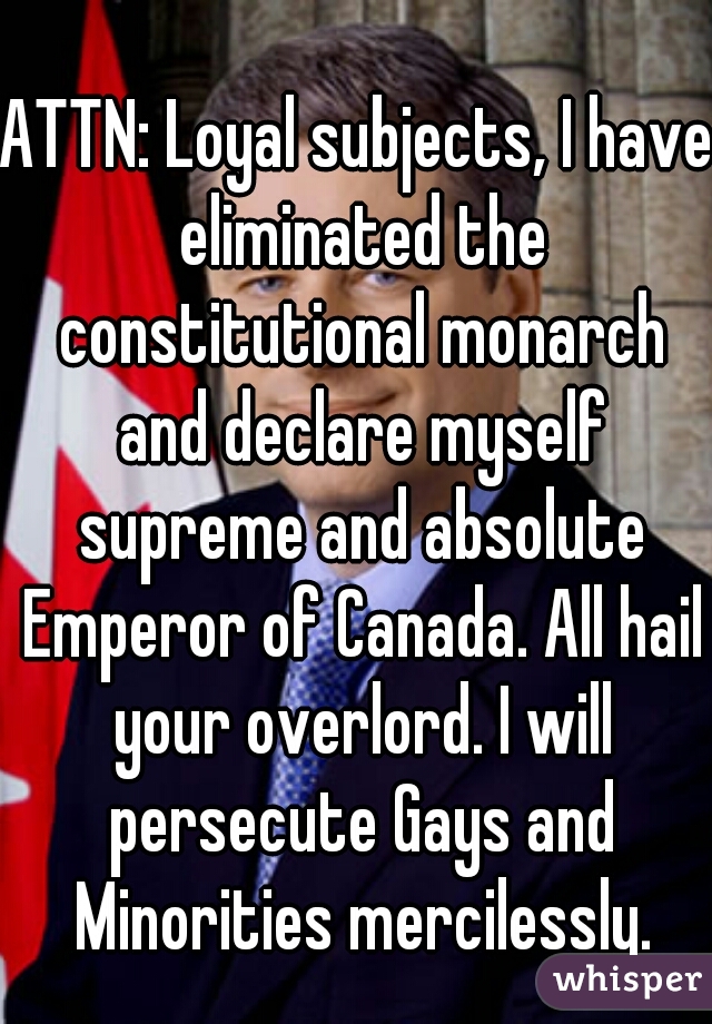 ATTN: Loyal subjects, I have eliminated the constitutional monarch and declare myself supreme and absolute Emperor of Canada. All hail your overlord. I will persecute Gays and Minorities mercilessly.