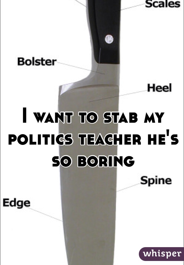 I want to stab my politics teacher he's so boring