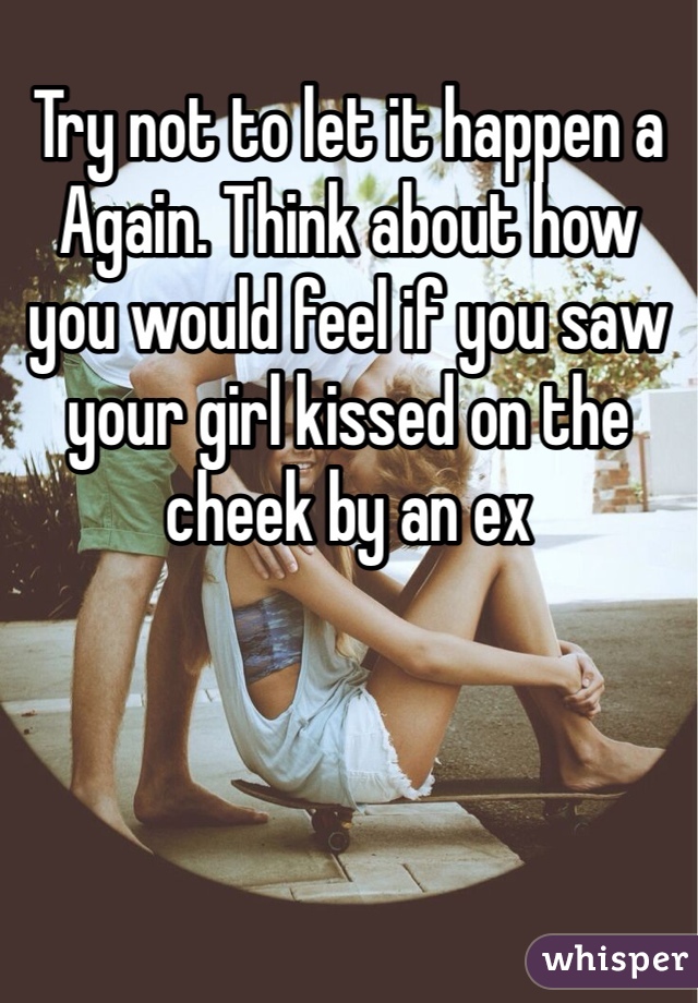 Try not to let it happen a Again. Think about how you would feel if you saw your girl kissed on the cheek by an ex