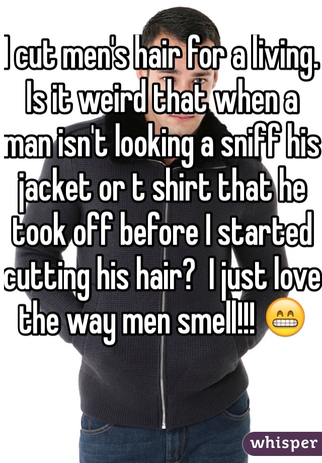 I cut men's hair for a living.  Is it weird that when a man isn't looking a sniff his jacket or t shirt that he took off before I started cutting his hair?  I just love the way men smell!!! 😁