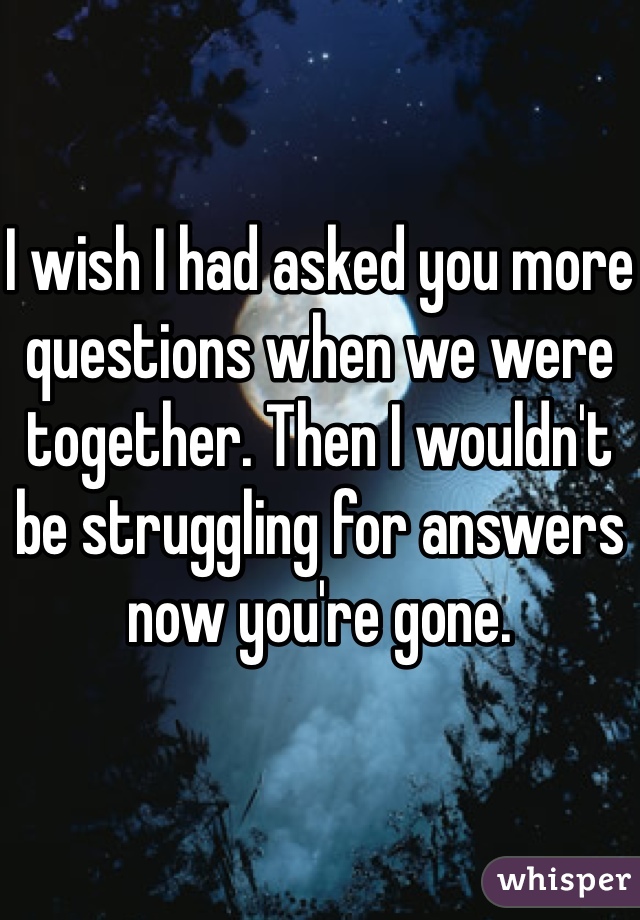 

I wish I had asked you more questions when we were together. Then I wouldn't be struggling for answers now you're gone.