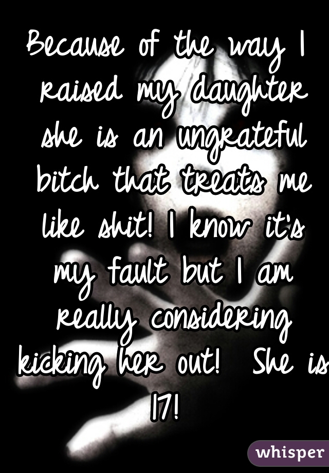 Because of the way I raised my daughter she is an ungrateful bitch that treats me like shit! I know it's my fault but I am really considering kicking her out!  She is 17! 